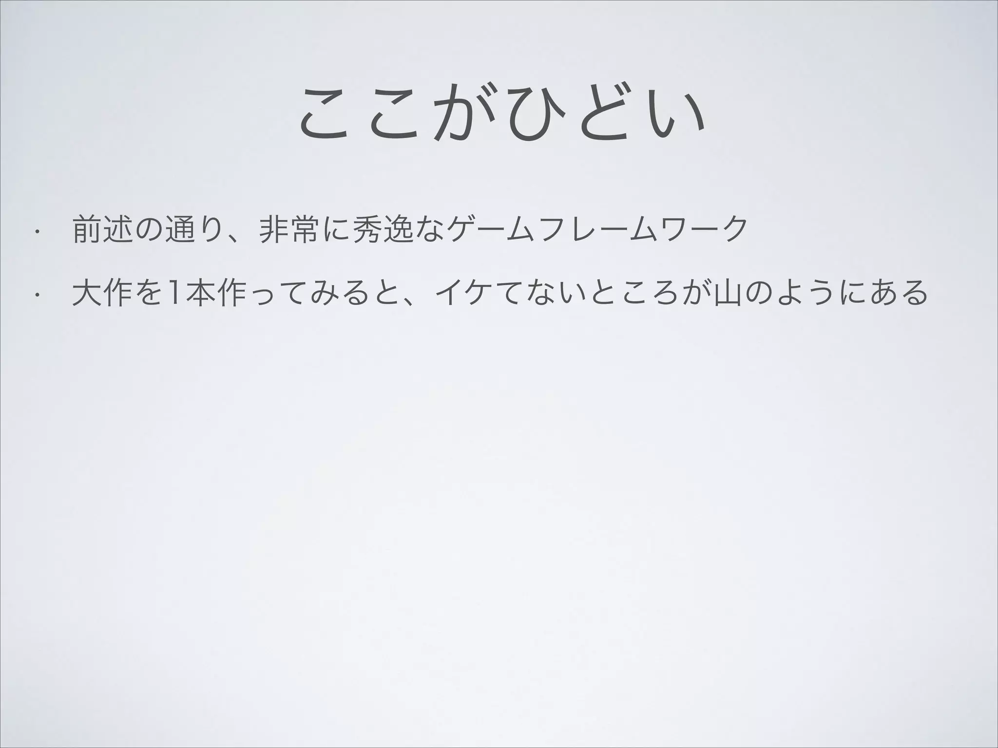 ここがひどい
•

前述の通り、非常に秀逸なゲームフレームワーク

•

大作を1本作ってみると、イケてないところが山のようにある

 
