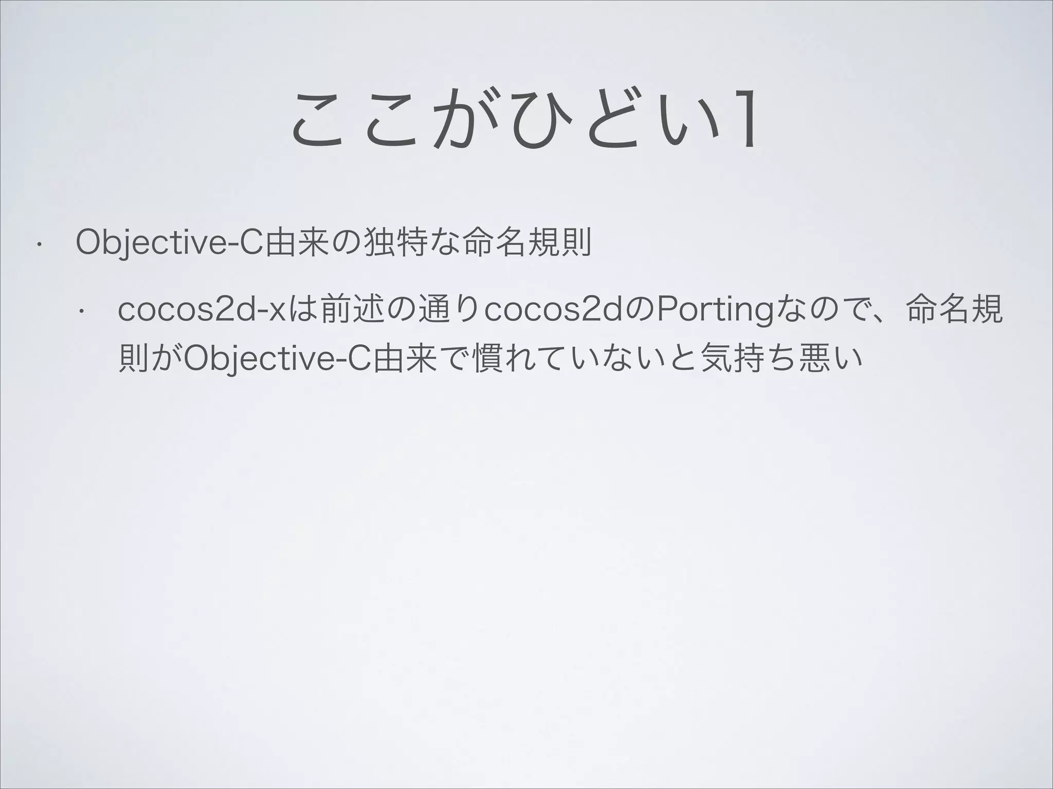 ここがひどい1
•

Objective-C由来の独特な命名規則
•

cocos2d-xは前述の通りcocos2dのPortingなので、命名規
則がObjective-C由来で慣れていないと気持ち悪い

 
