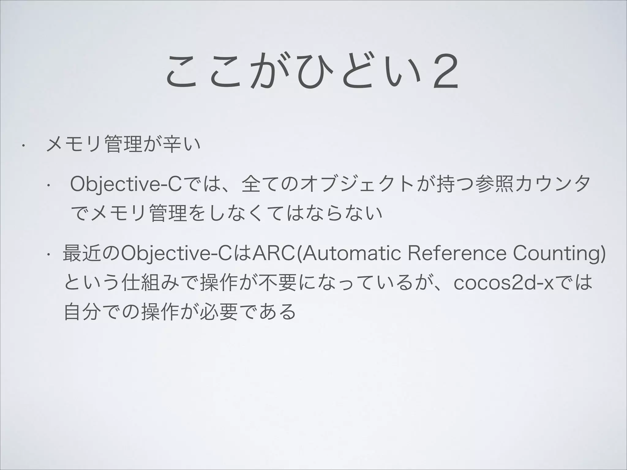 ここがひどい２
•

メモリ管理が辛い
•

Objective-Cでは、全てのオブジェクトが持つ参照カウンタ
でメモリ管理をしなくてはならない

•

最近のObjective-CはARC(Automatic Reference Counting)
という仕組みで操作が不要になっているが、cocos2d-xでは
自分での操作が必要である

 