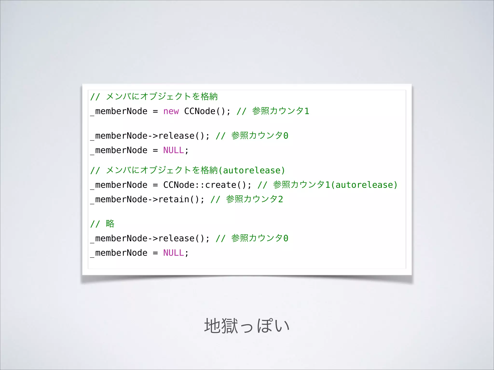 // メンバにオブジェクトを格納
_memberNode = new CCNode(); // 参照カウンタ1

!

_memberNode->release(); // 参照カウンタ0
_memberNode = NULL;

!

// メンバにオブジェクトを格納(autorelease)
_memberNode = CCNode::create(); // 参照カウンタ1(autorelease)
_memberNode->retain(); // 参照カウンタ2

!

// 略
_memberNode->release(); // 参照カウンタ0
_memberNode = NULL;

地獄っぽい

 