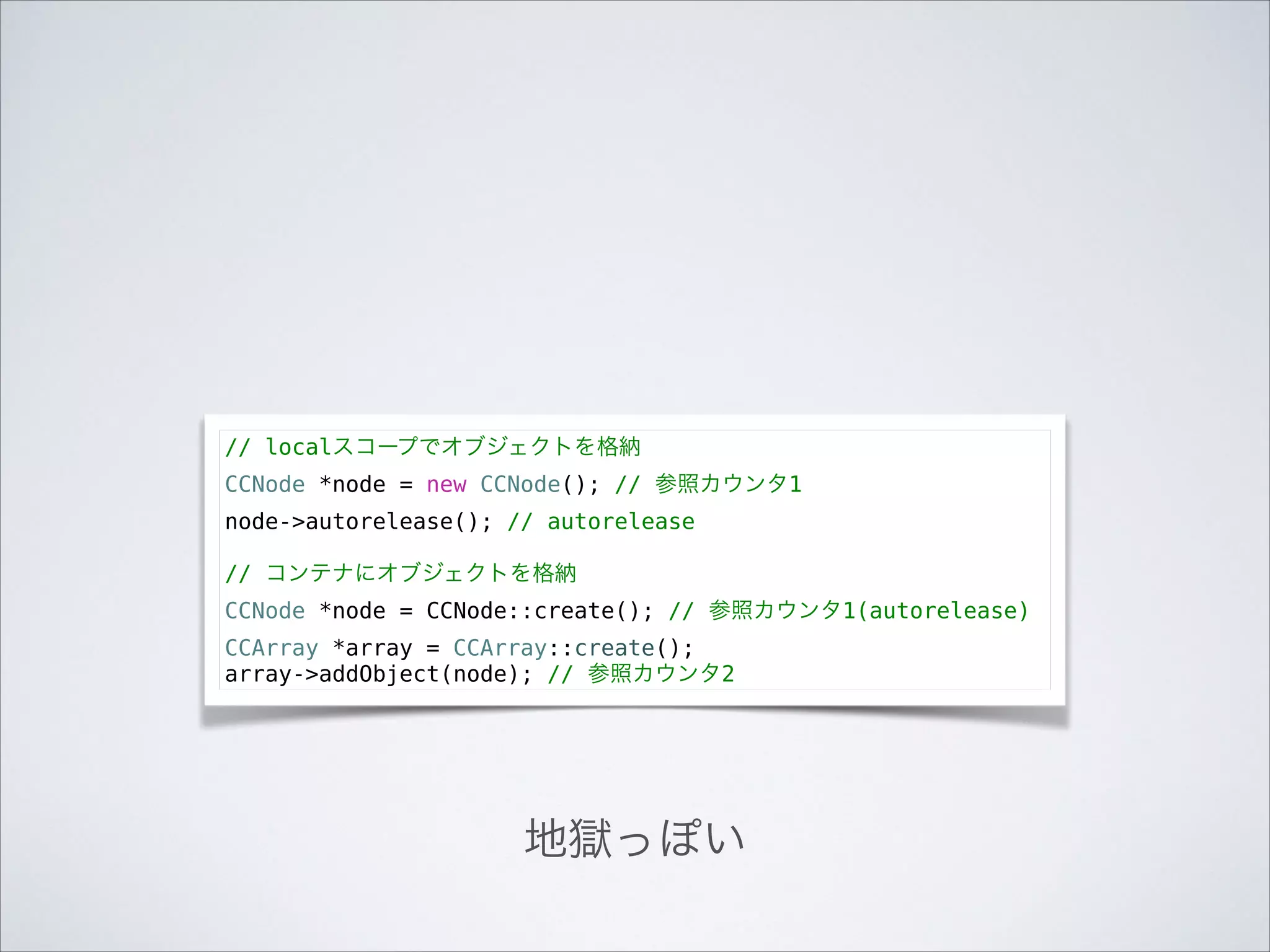 // localスコープでオブジェクトを格納
CCNode *node = new CCNode(); // 参照カウンタ1
node->autorelease(); // autorelease

!

// コンテナにオブジェクトを格納
CCNode *node = CCNode::create(); // 参照カウンタ1(autorelease)
CCArray *array = CCArray::create();
array->addObject(node); // 参照カウンタ2

地獄っぽい

 