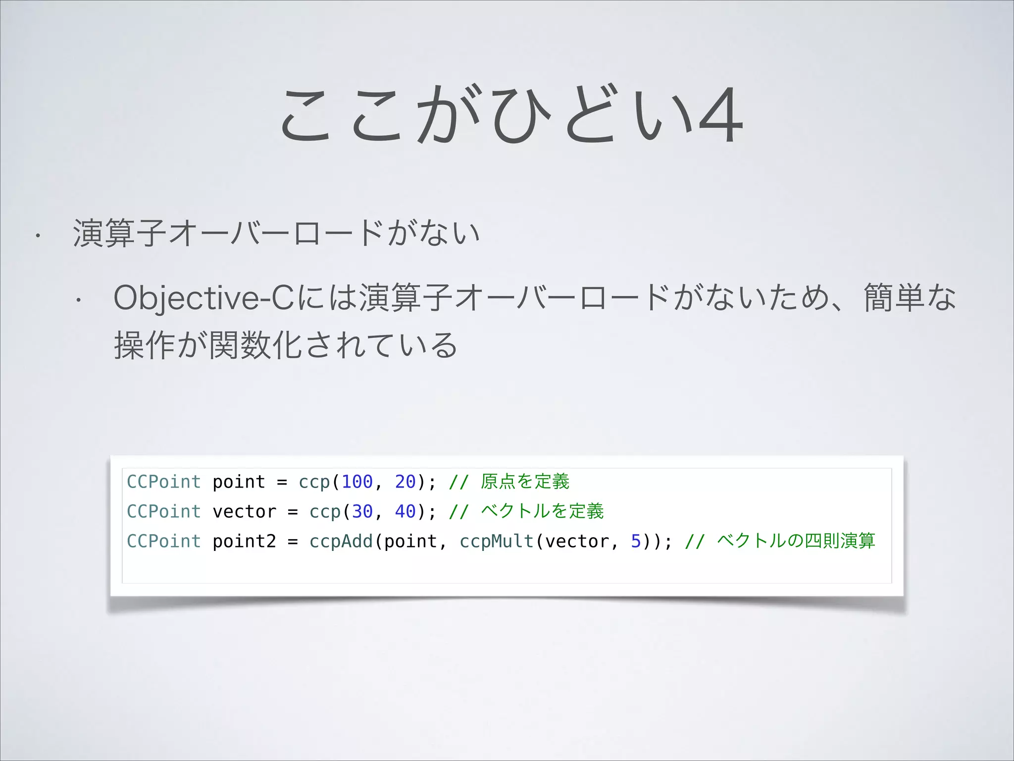 ここがひどい4
•

演算子オーバーロードがない
•

Objective-Cには演算子オーバーロードがないため、簡単な
操作が関数化されている

CCPoint point = ccp(100, 20); // 原点を定義
CCPoint vector = ccp(30, 40); // ベクトルを定義
CCPoint point2 = ccpAdd(point, ccpMult(vector, 5)); // ベクトルの四則演算

 