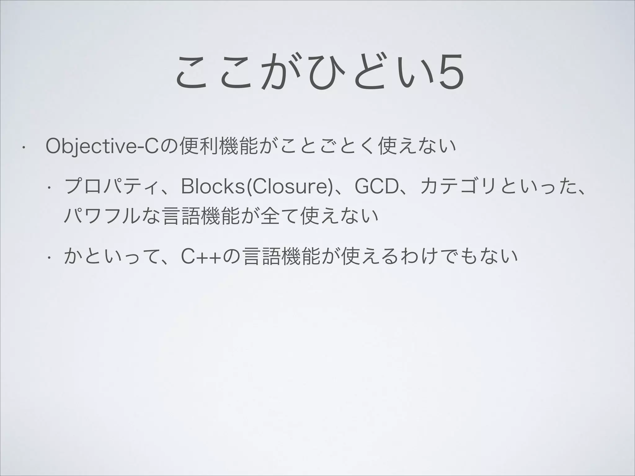 ここがひどい5
•

Objective-Cの便利機能がことごとく使えない
•

プロパティ、Blocks(Closure)、GCD、カテゴリといった、
パワフルな言語機能が全て使えない

•

かといって、C++の言語機能が使えるわけでもない

 