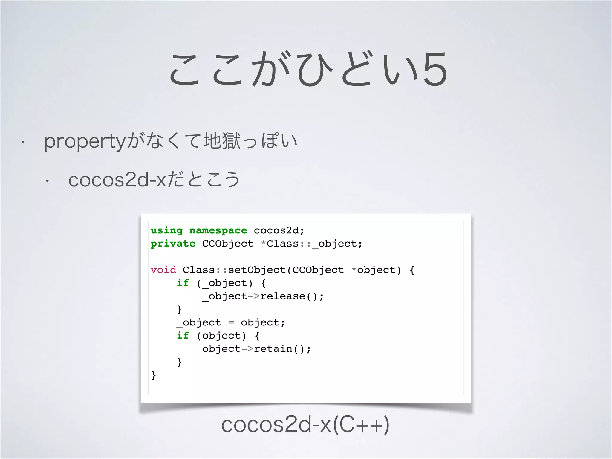 ここがひどい5
•

propertyがなくて地獄っぽい
•

cocos2d-xだとこう
using namespace cocos2d;!
private CCObject *Class::_object;!

!

void Class::setObject(CCObject *object) {!
if (_object) {!
_object->release();!
}!
_object = object;!
if (object) {!
object->retain();!
}!
}!

cocos2d-x(C++)

 