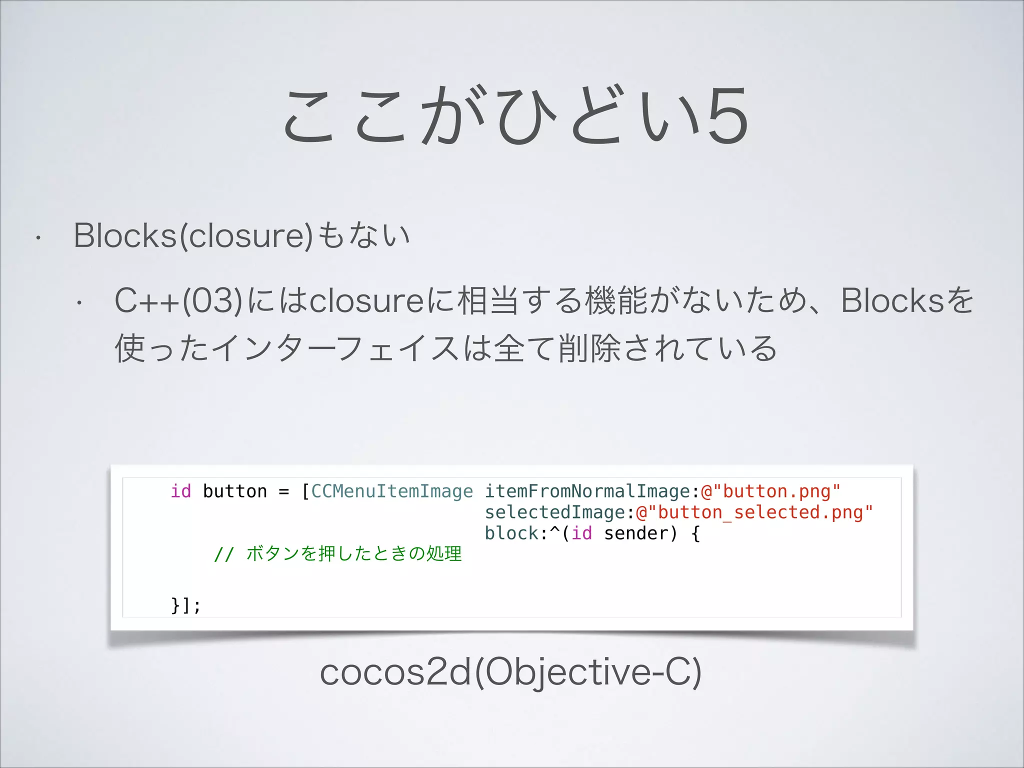 ここがひどい5
•

Blocks(closure)もない
•

C++(03)にはclosureに相当する機能がないため、Blocksを
使ったインターフェイスは全て削除されている

id button = [CCMenuItemImage itemFromNormalImage:@"button.png"
selectedImage:@"button_selected.png"
block:^(id sender) {
// ボタンを押したときの処理
}];

cocos2d(Objective-C)

 