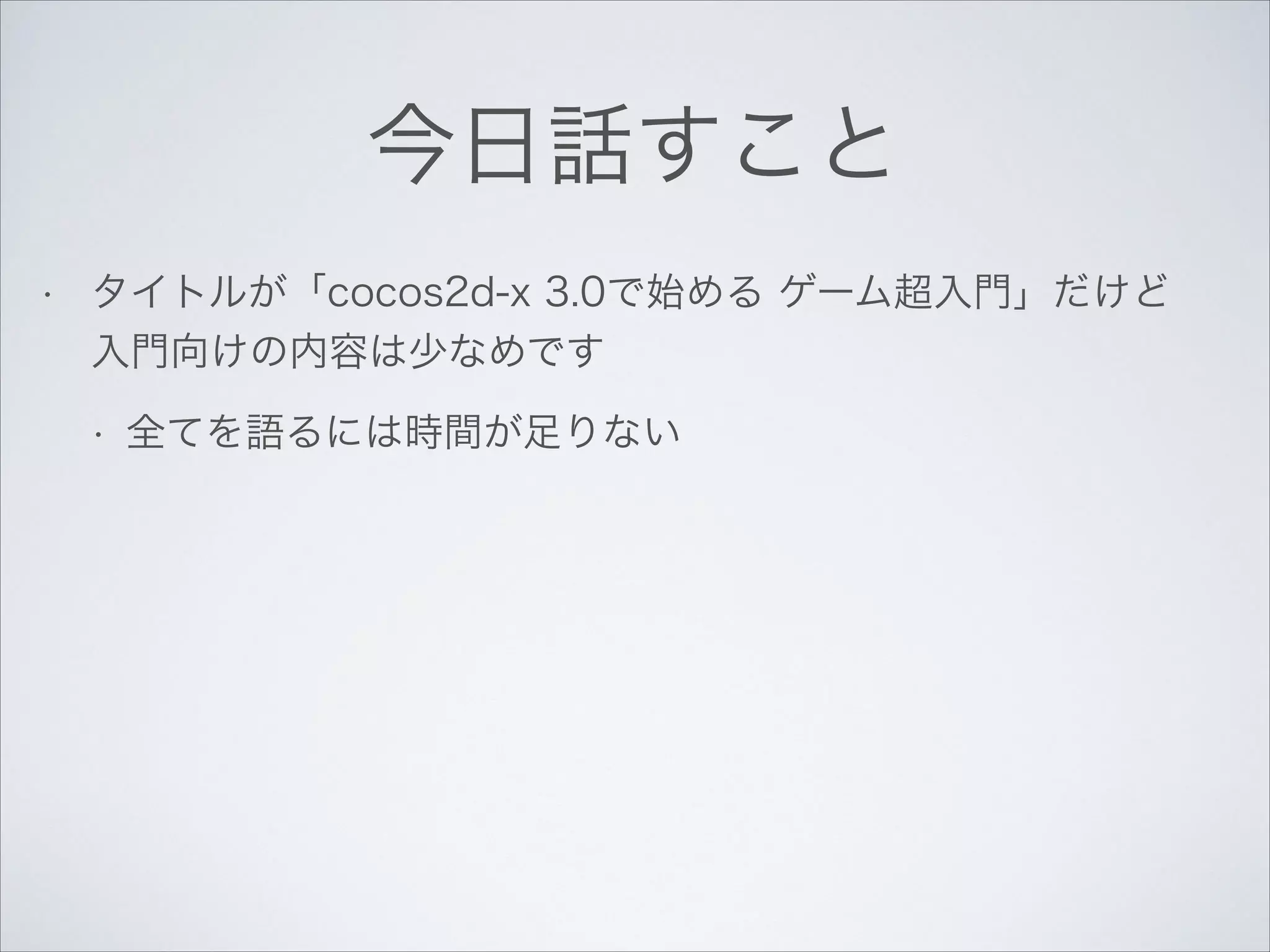 今日話すこと
•

タイトルが「cocos2d-x 3.0で始める ゲーム超入門」だけど
入門向けの内容は少なめです
•

全てを語るには時間が足りない

 