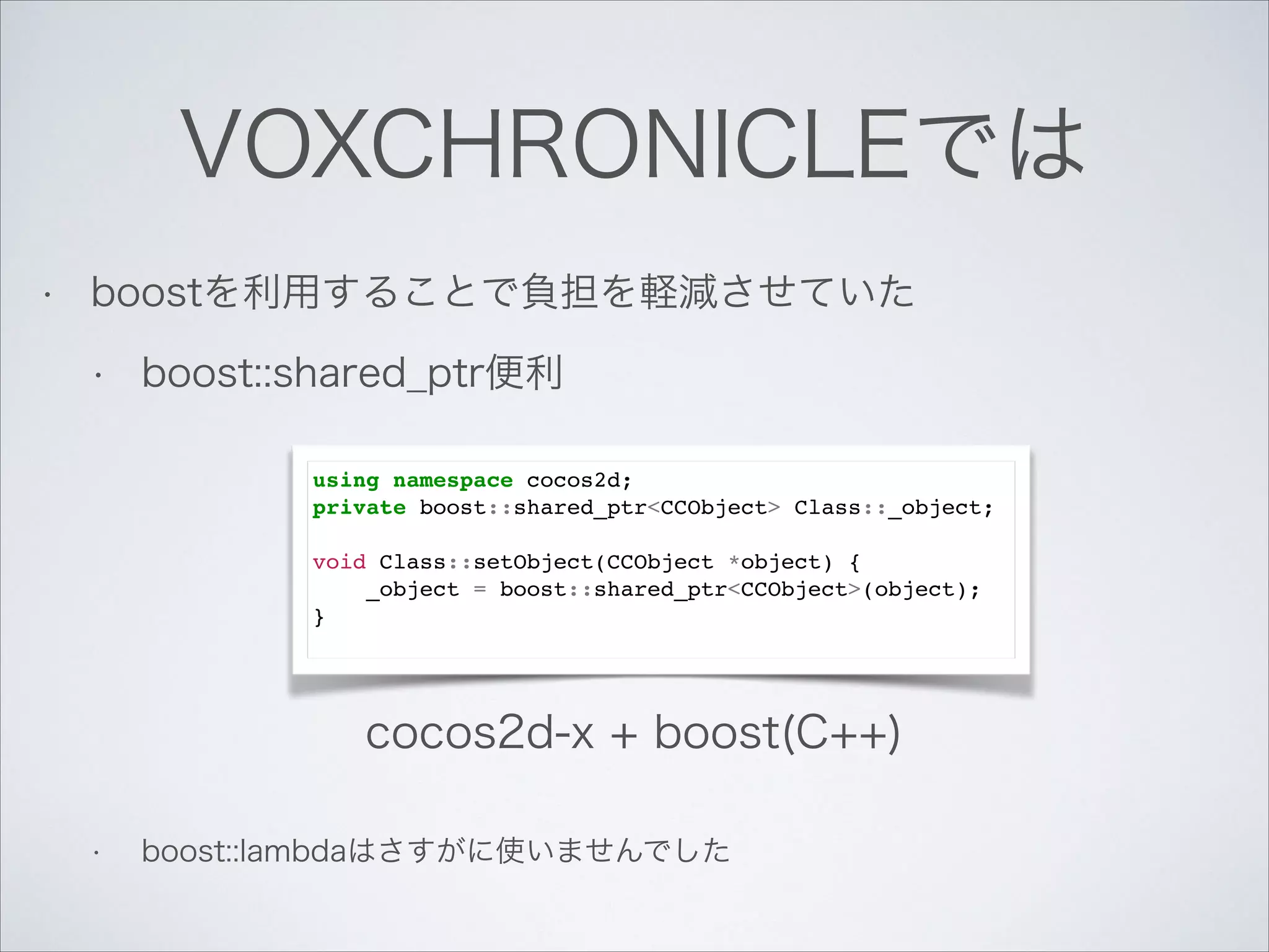 VOXCHRONICLEでは
•

boostを利用することで負担を軽減させていた
•

boost::shared_ptr便利
!
!
!
!

using namespace cocos2d;!
private boost::shared_ptr<CCObject> Class::_object;!

!

void Class::setObject(CCObject *object) {!
_object = boost::shared_ptr<CCObject>(object);!
}!

cocos2d-x + boost(C++)

!
•

boost::lambdaはさすがに使いませんでした

 