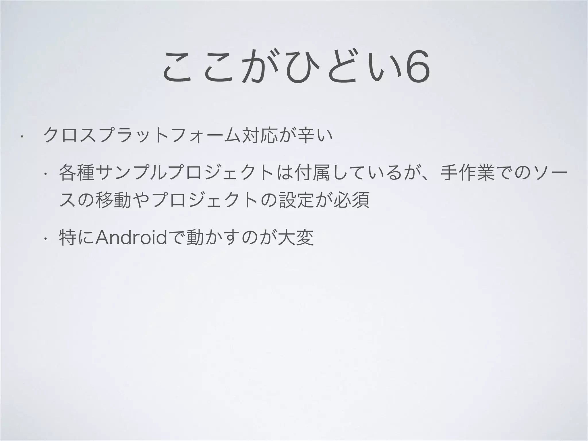 ここがひどい6
•

クロスプラットフォーム対応が辛い
•

各種サンプルプロジェクトは付属しているが、手作業でのソー
スの移動やプロジェクトの設定が必須

•

特にAndroidで動かすのが大変

 