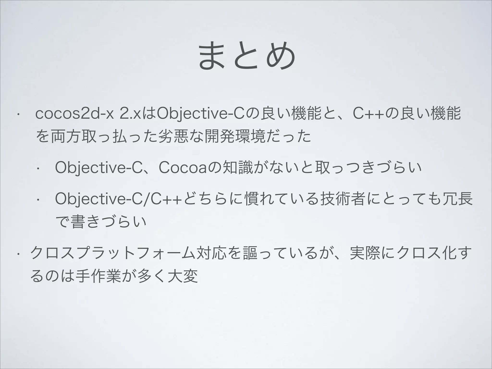 まとめ
•

cocos2d-x 2.xはObjective-Cの良い機能と、C++の良い機能
を両方取っ払った劣悪な開発環境だった
•
•

•

Objective-C、Cocoaの知識がないと取っつきづらい
Objective-C/C++どちらに慣れている技術者にとっても冗長
で書きづらい

クロスプラットフォーム対応を謳っているが、実際にクロス化す
るのは手作業が多く大変

 