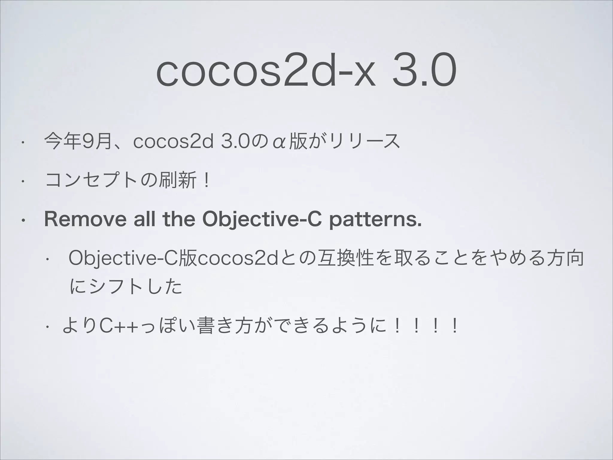 cocos2d-x 3.0
•

今年9月、cocos2d 3.0のα版がリリース

•

コンセプトの刷新！

•

Remove all the Objective-C patterns.
•

•

Objective-C版cocos2dとの互換性を取ることをやめる方向
にシフトした
よりC++っぽい書き方ができるように！！！！

 
