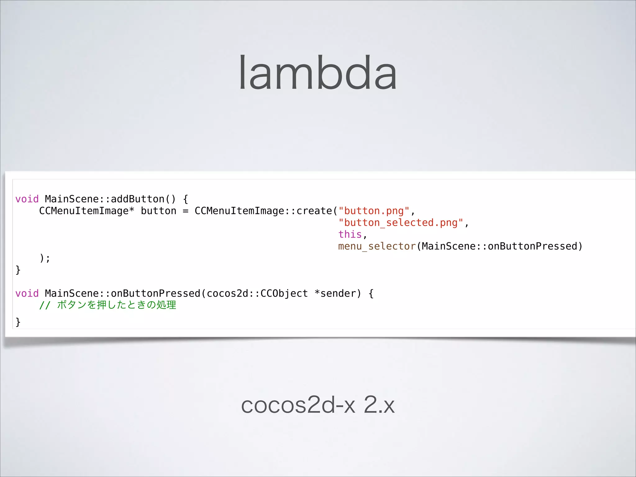 lambda
!

void MainScene::addButton() {
CCMenuItemImage* button = CCMenuItemImage::create("button.png",
"button_selected.png",
this,
menu_selector(MainScene::onButtonPressed)
);
}

!

void MainScene::onButtonPressed(cocos2d::CCObject *sender) {
// ボタンを押したときの処理
}

cocos2d-x 2.x

 