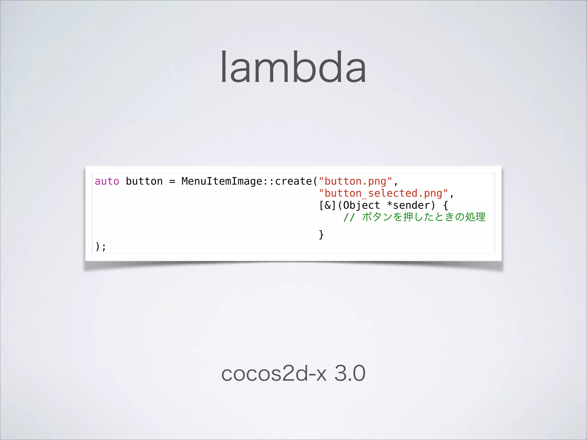 lambda
auto button = MenuItemImage::create("button.png",
"button_selected.png",
[&](Object *sender) {
// ボタンを押したときの処理
}
);

cocos2d-x 3.0

 