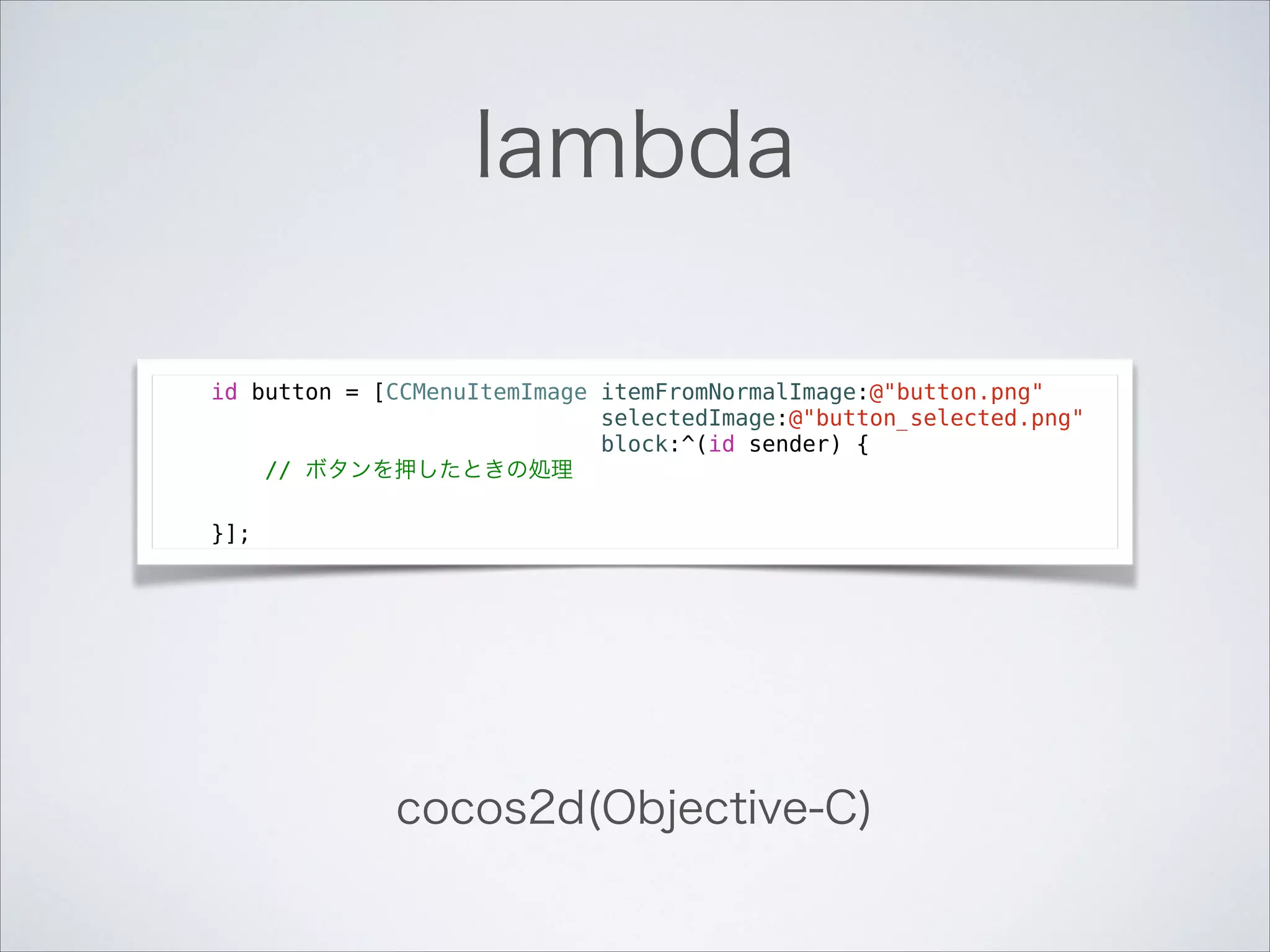 lambda
id button = [CCMenuItemImage itemFromNormalImage:@"button.png"
selectedImage:@"button_selected.png"
block:^(id sender) {
// ボタンを押したときの処理
}];

cocos2d(Objective-C)

 