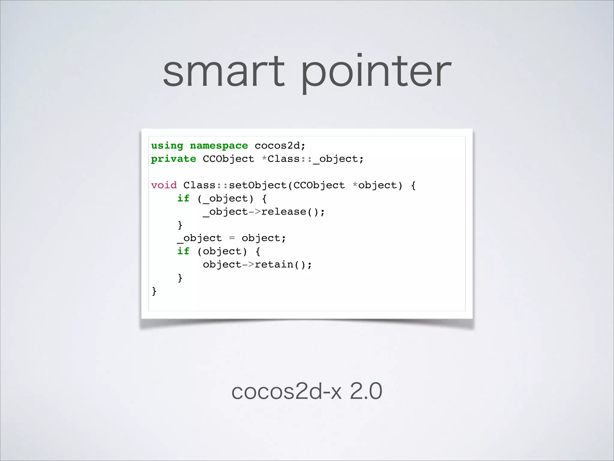 smart pointer
using namespace cocos2d;!
private CCObject *Class::_object;!

!

void Class::setObject(CCObject *object) {!
if (_object) {!
_object->release();!
}!
_object = object;!
if (object) {!
object->retain();!
}!
}!

cocos2d-x 2.0

 