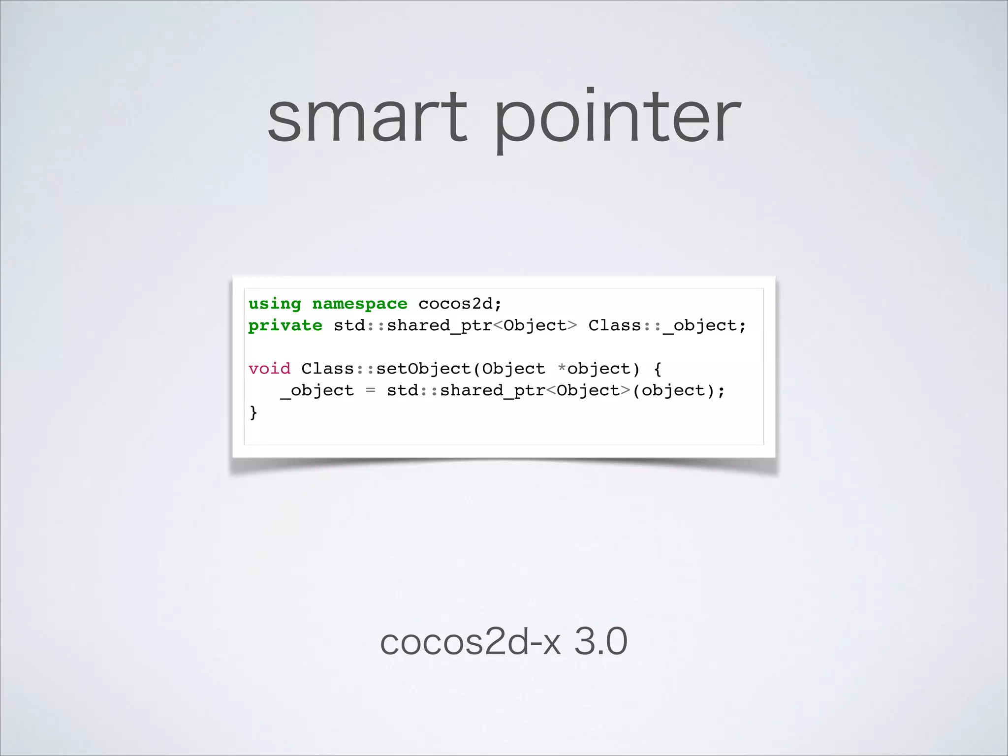 smart pointer
using namespace cocos2d;!
private std::shared_ptr<Object> Class::_object;!

!

void Class::setObject(Object *object) {!
_object = std::shared_ptr<Object>(object);!
}!

cocos2d-x 3.0

 