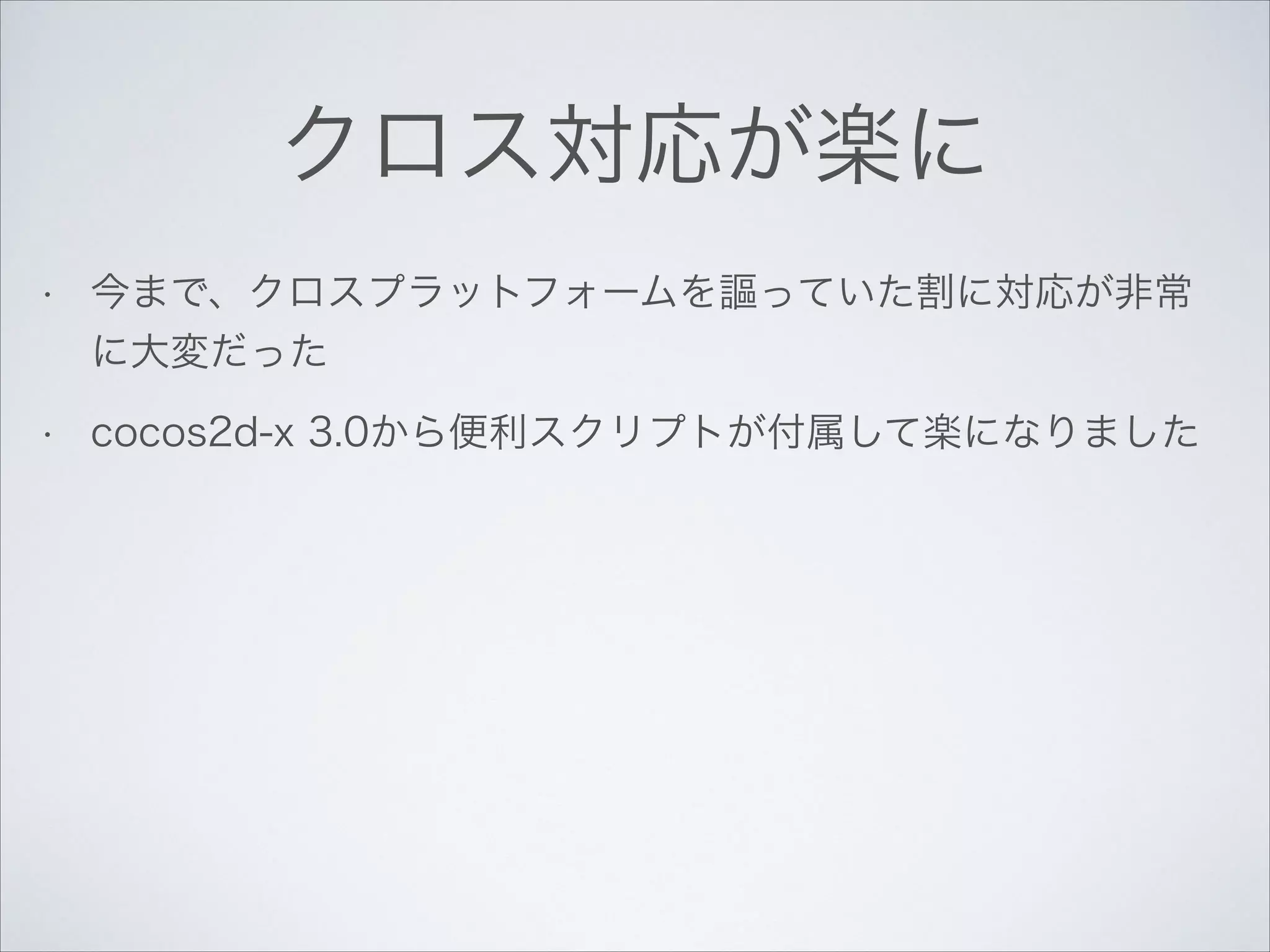 クロス対応が楽に
•

今まで、クロスプラットフォームを謳っていた割に対応が非常
に大変だった

•

cocos2d-x 3.0から便利スクリプトが付属して楽になりました

 