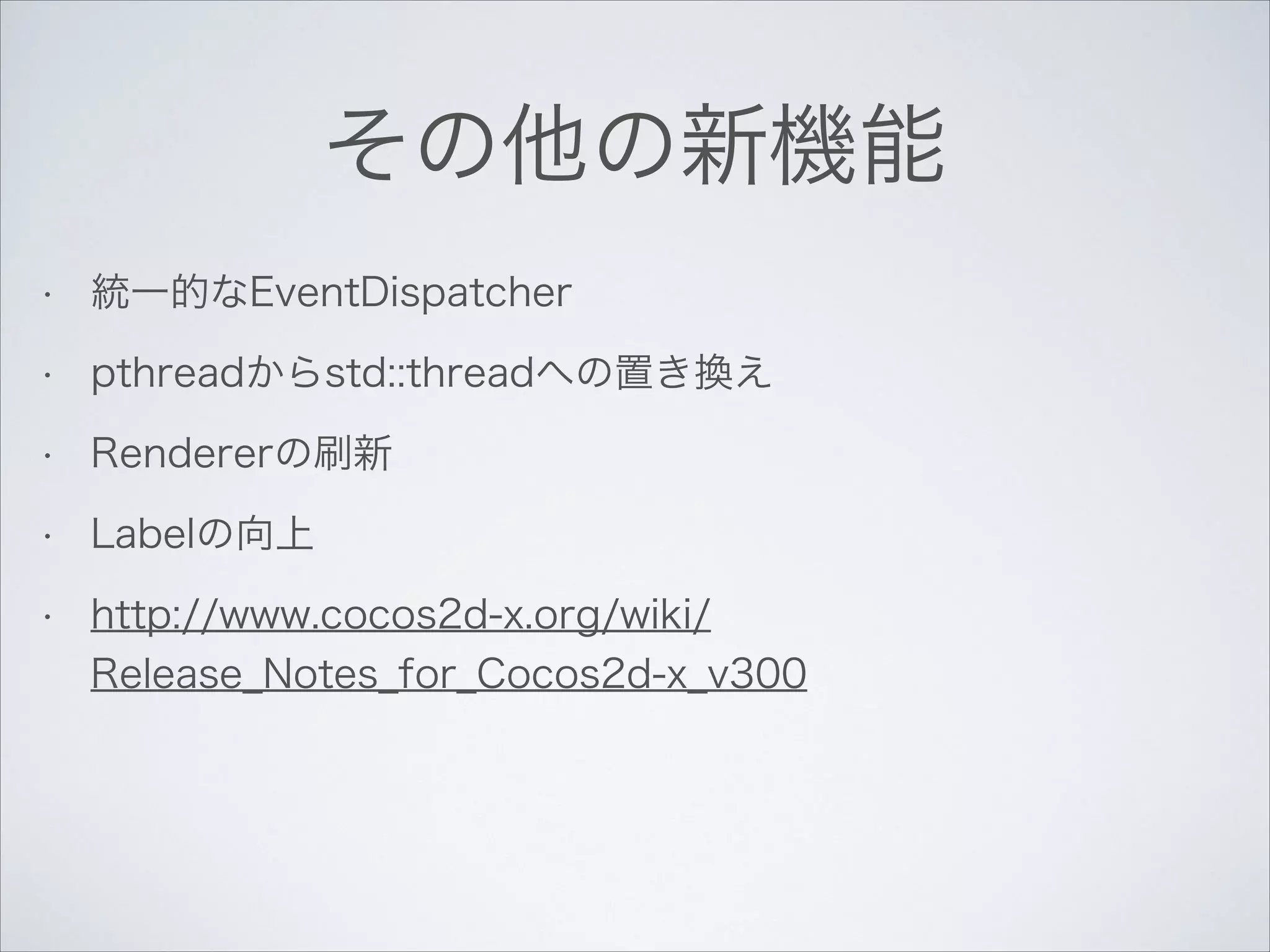 その他の新機能
•

統一的なEventDispatcher

•

pthreadからstd::threadへの置き換え

•

Rendererの刷新

•

Labelの向上

•

http://www.cocos2d-x.org/wiki/
Release_Notes_for_Cocos2d-x_v300

 