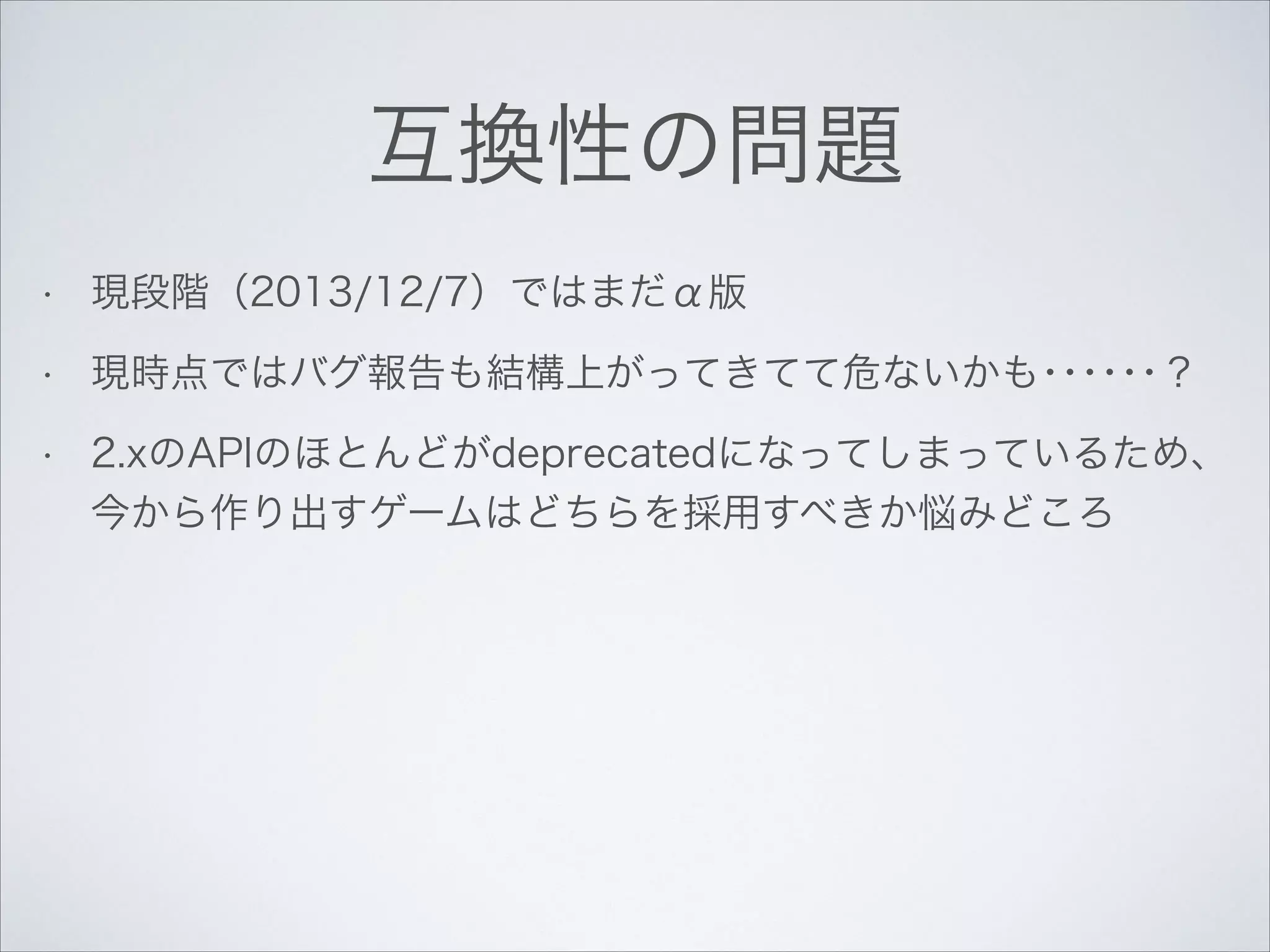 互換性の問題
•

現段階（2013/12/7）ではまだα版

•

現時点ではバグ報告も結構上がってきてて危ないかも･･････？

•

2.xのAPIのほとんどがdeprecatedになってしまっているため、
今から作り出すゲームはどちらを採用すべきか悩みどころ

 