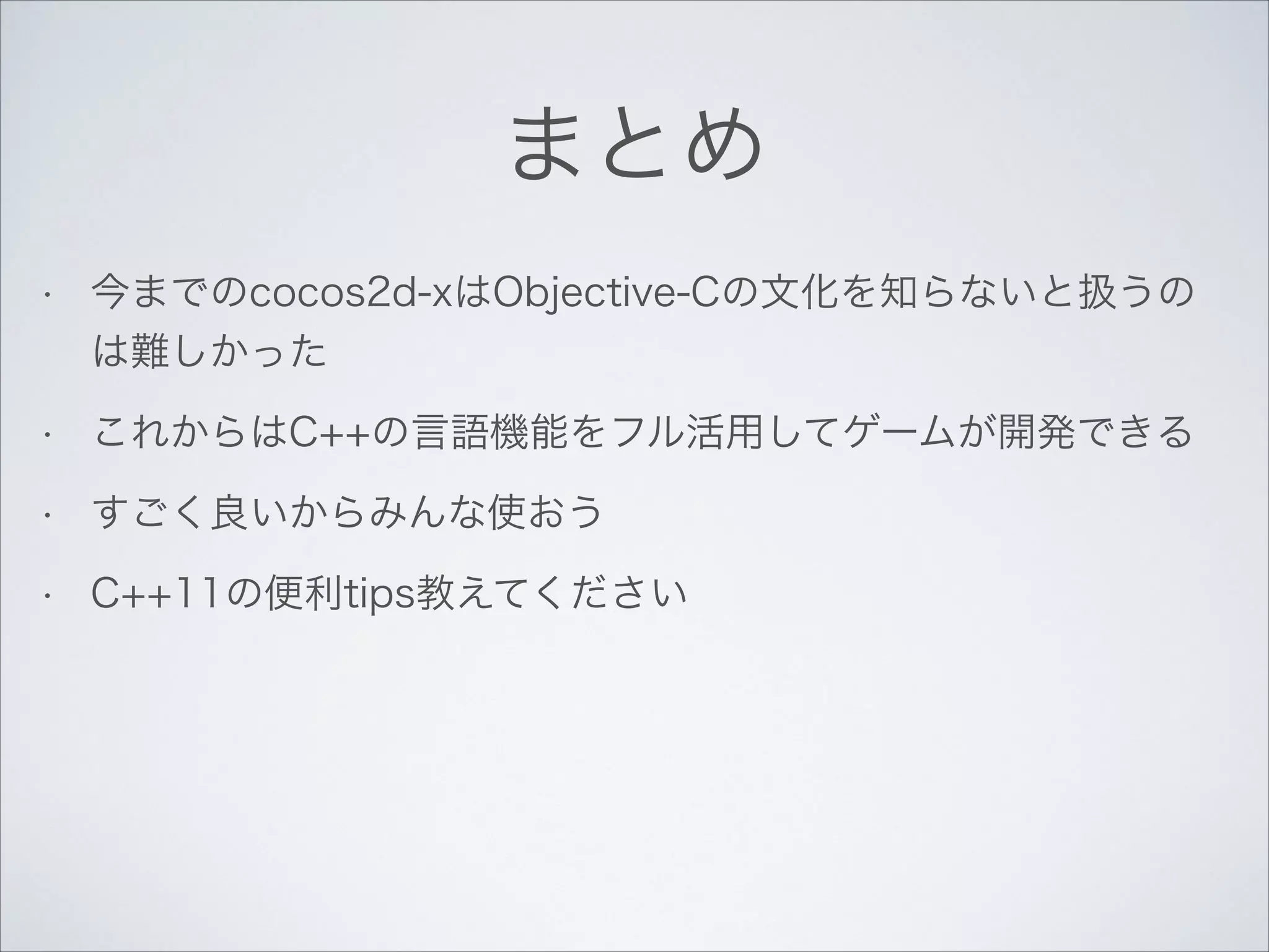 まとめ
•

今までのcocos2d-xはObjective-Cの文化を知らないと扱うの
は難しかった

•

これからはC++の言語機能をフル活用してゲームが開発できる

•

すごく良いからみんな使おう

•

C++11の便利tips教えてください

 