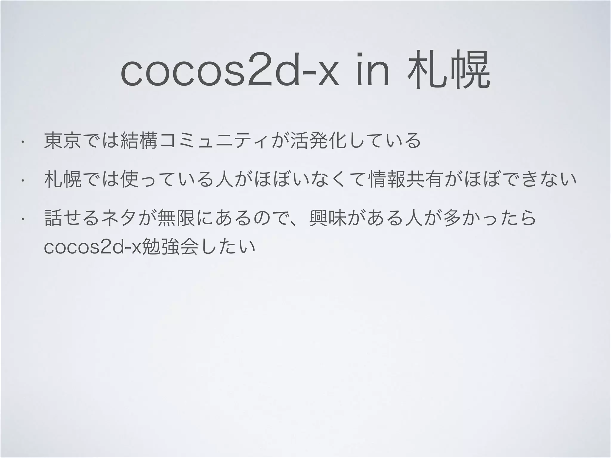 cocos2d-x in 札幌
•

東京では結構コミュニティが活発化している

•

札幌では使っている人がほぼいなくて情報共有がほぼできない

•

話せるネタが無限にあるので、興味がある人が多かったら
cocos2d-x勉強会したい

 