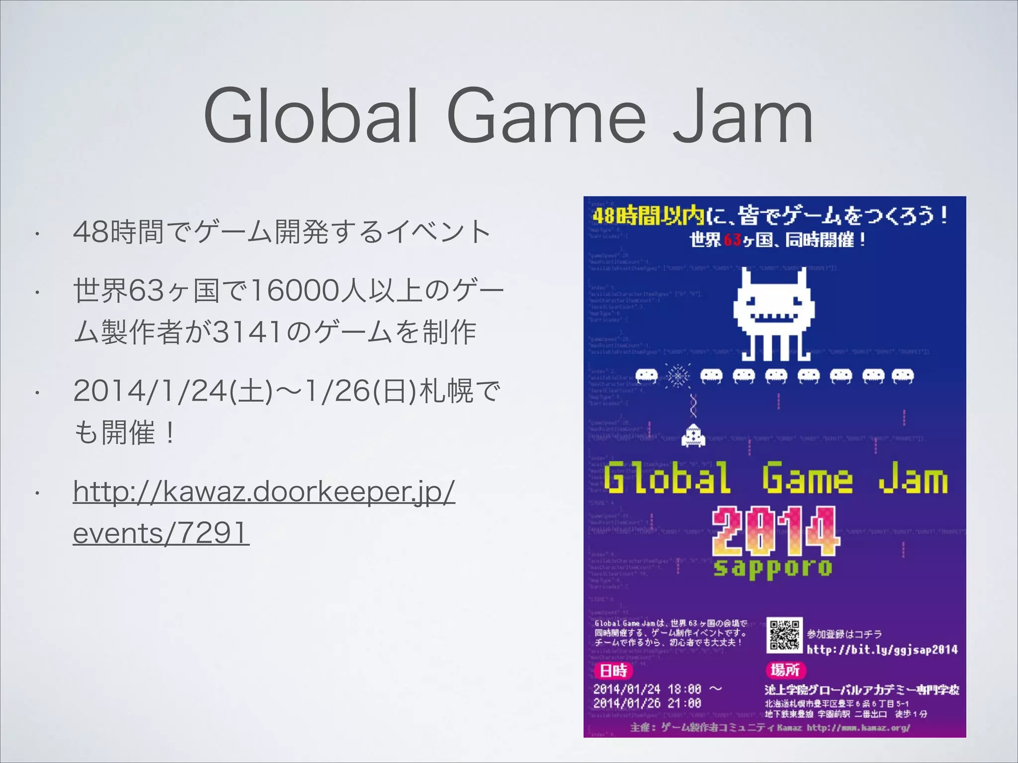 Global Game Jam
•

48時間でゲーム開発するイベント

•

世界63ヶ国で16000人以上のゲー
ム製作者が3141のゲームを制作

•

2014/1/24(土)∼1/26(日)札幌で
も開催！

•

http://kawaz.doorkeeper.jp/
events/7291

 
