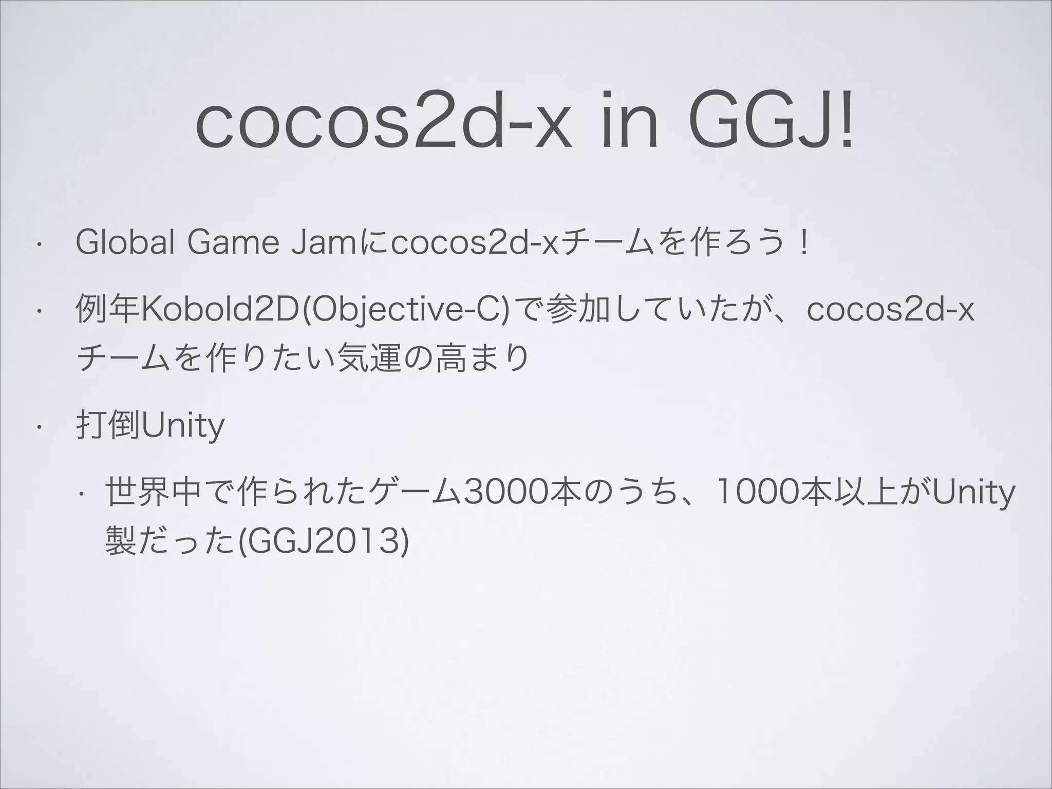 cocos2d-x in GGJ!
•

Global Game Jamにcocos2d-xチームを作ろう！

•

例年Kobold2D(Objective-C)で参加していたが、cocos2d-x
チームを作りたい気運の高まり

•

打倒Unity
•

世界中で作られたゲーム3000本のうち、1000本以上がUnity
製だった(GGJ2013)

 