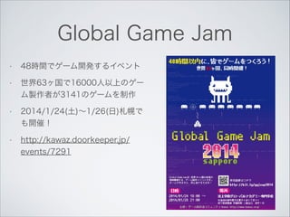 Global Game Jam
•

48時間でゲーム開発するイベント

•

世界63ヶ国で16000人以上のゲー
ム製作者が3141のゲームを制作

•

2014/1/24(土)∼1/26(日)札幌で
も開催！

•

http://ka...
