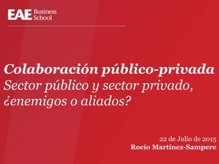 Colaboración público-privada
Sector público y sector privado,
¿enemigos o aliados?
22 de Julio de 2015
Rocío Martínez-Sampere
 