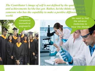 The Contributor’s image of self is not defined by the qualifications
and achievements he/she has got. Rather, he/she thinks of oneself as
someone who has the capability to make a positive difference in the
world.
We have
completed
biomedical
engineerin
g
We need to find
the advance
medicines to
incur the disease
 