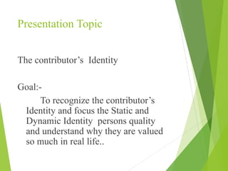 Presentation Topic
The contributor’s Identity
Goal:-
To recognize the contributor’s
Identity and focus the Static and
Dynamic Identity persons quality
and understand why they are valued
so much in real life..
 
