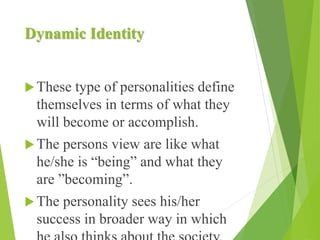 Dynamic Identity
These type of personalities define
themselves in terms of what they
will become or accomplish.
The persons view are like what
he/she is “being” and what they
are ”becoming”.
The personality sees his/her
success in broader way in which
 
