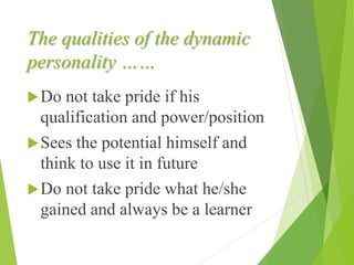 The qualities of the dynamic
personality ……
Do not take pride if his
qualification and power/position
Sees the potential himself and
think to use it in future
Do not take pride what he/she
gained and always be a learner
 