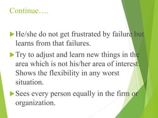 Continue….
He/she do not get frustrated by failure but
learns from that failures.
Try to adjust and learn new things in the
area which is not his/her area of interest.
Shows the flexibility in any worst
situation.
Sees every person equally in the firm or
organization.
 
