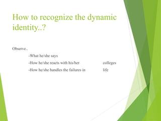 How to recognize the dynamic
identity..?
Observe..
-What he/she says
-How he/she reacts with his/her colleges
-How he/she handles the failures in life
 