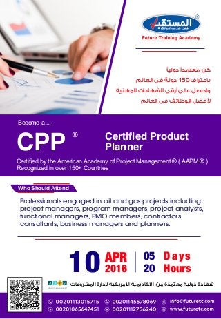 Become a ...
Certiﬁed by the American Academy of Project Management ® ( AAPM ® )
Recognized in over 150+ Countries
Certiﬁed Product
PlannerCPP
®
Who Should Attend
:
Professionals engaged in oil and gas projects including
project managers, program managers, project analysts,
functional managers, PMO members, contractors,
consultants, business managers and planners.
10 APR
2016
05 Days
20 Hours
150
 
