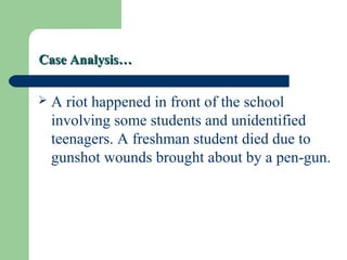 Case Analysis…Case Analysis…
 A riot happened in front of the school
involving some students and unidentified
teenagers. A freshman student died due to
gunshot wounds brought about by a pen-gun.
 