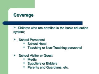 CoverageCoverage
 Children who are enrolled in the basic educationChildren who are enrolled in the basic education
system;system;
 School PersonnelSchool Personnel
 School HeadSchool Head
 Teaching or Non-Teaching personnelTeaching or Non-Teaching personnel
 School Visitor or GuestSchool Visitor or Guest
 MediaMedia
 Suppliers or BiddersSuppliers or Bidders
 Parents and Guardians, etc.Parents and Guardians, etc.
 
