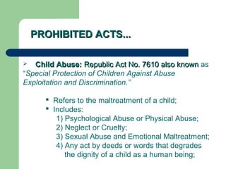 PROHIBITED ACTS...PROHIBITED ACTS...
 Child Abuse:Child Abuse: Republic Act No. 7610 also knownRepublic Act No. 7610 also known as
“Special Protection of Children Against Abuse
Exploitation and Discrimination.”
 Refers to the maltreatment of a child;
 Includes:
1) Psychological Abuse or Physical Abuse;
2) Neglect or Cruelty;
3) Sexual Abuse and Emotional Maltreatment;
4) Any act by deeds or words that degrades
the dignity of a child as a human being;
 