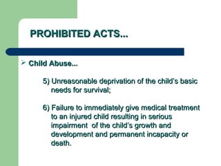 PROHIBITED ACTS...PROHIBITED ACTS...
 Child Abuse...Child Abuse...
5) Unreasonable deprivation of the child’s basic5) Unreasonable deprivation of the child’s basic
needs for survival;needs for survival;
6) Failure to immediately give medical treatment6) Failure to immediately give medical treatment
to an injured child resulting in seriousto an injured child resulting in serious
impairment of the child’s growth andimpairment of the child’s growth and
development and permanent incapacity ordevelopment and permanent incapacity or
death.death.
 
