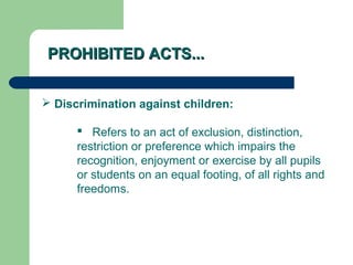 PROHIBITED ACTS...PROHIBITED ACTS...
 Discrimination against children:
 Refers to an act of exclusion, distinction,
restriction or preference which impairs the
recognition, enjoyment or exercise by all pupils
or students on an equal footing, of all rights and
freedoms.
 