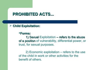 PROHIBITED ACTS...PROHIBITED ACTS...
 Child Exploitation:Child Exploitation:
Forms:Forms:
1) Sexual1) Sexual Exploitation – refers to the abuse– refers to the abuse
of a positionof a position of vulnerability, differential power, or
trust, for sexual purposes.
2) Economic exploitation – refers to the use
of the child in work or other activities for the
benefit of others.
 