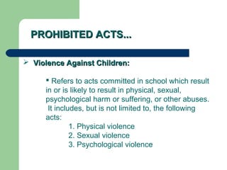 PROHIBITED ACTS...PROHIBITED ACTS...
 Violence Against Children:Violence Against Children:
 Refers to acts committed in school which result
in or is likely to result in physical, sexual,
psychological harm or suffering, or other abuses.
It includes, but is not limited to, the following
acts:
1. Physical violence
2. Sexual violence
3. Psychological violence
 
