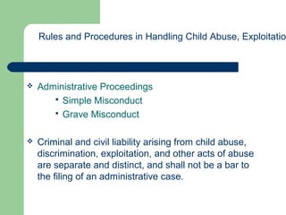  Administrative Proceedings
 Simple Misconduct
 Grave Misconduct
 Criminal and civil liability arising from child abuse,
discrimination, exploitation, and other acts of abuse
are separate and distinct, and shall not be a bar to
the filing of an administrative case.
Rules and Procedures in Handling Child Abuse, Exploitation
 