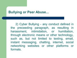2) Cyber Bullying - any conduct defined in
the preceeding paragraph, as resulting in
harassment, intimidation, or humiliation,
through electronic means or other technology,
such as, but not limited to texting, email,
instant messaging, chatting, internet, social
networking websites or other platforms or
formats.
 