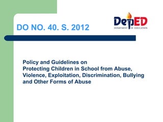 DO NO. 40. S. 2012
Policy and Guidelines on
Protecting Children in School from Abuse,
Violence, Exploitation, Discrimination, Bullying
and Other Forms of Abuse
 
