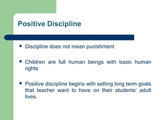  Discipline does not mean punishment
 Children are full human beings with basic human
rights
 Positive discipline begins with setting long term goals
that teacher want to have on their students’ adult
lives.
 