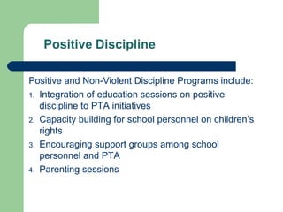 Positive and Non-Violent Discipline Programs include:
1. Integration of education sessions on positive
discipline to PTA initiatives
2. Capacity building for school personnel on children’s
rights
3. Encouraging support groups among school
personnel and PTA
4. Parenting sessions
 