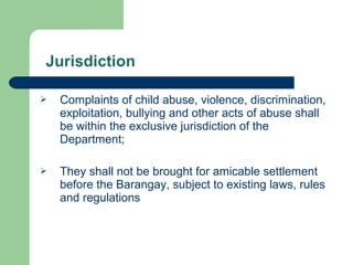  Complaints of child abuse, violence, discrimination,
exploitation, bullying and other acts of abuse shall
be within the exclusive jurisdiction of the
Department;
 They shall not be brought for amicable settlement
before the Barangay, subject to existing laws, rules
and regulations
 
