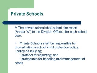  The private school shall submit the report
(Annex “A”) to the Division Office after each school
year.
 Private Schools shall be responsible for
promulgating a school child protection policy:
: policy on bullying;
: protocol for reporting; and
: procedures for handling and management of
cases
 