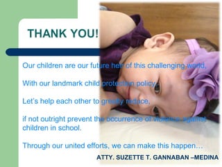 Our children are our future heir of this challenging world,
With our landmark child protection policy,
Let’s help each other to greatly reduce,
if not outright prevent the occurrence of violence against
children in school.
Through our united efforts, we can make this happen…
ATTY. SUZETTE T. GANNABAN –MEDINA
 
